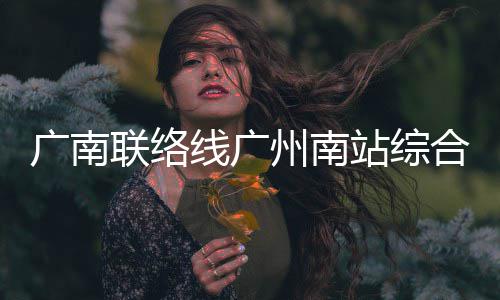 州南站综主体线广联络封顶合楼广南结构全面