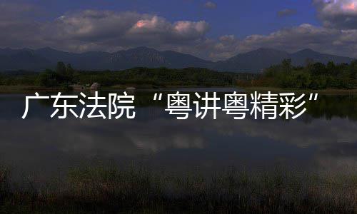 办理论宣法院广东粤赛在穗举讲粤精彩讲比