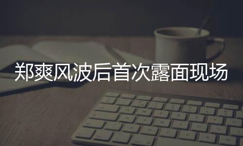 郑爽跨现身面现录制风波次露场图后首片 界喜剧王
