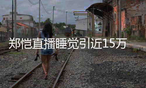 容不万人郑恺直播 醒型妆变来发观看引近睡觉