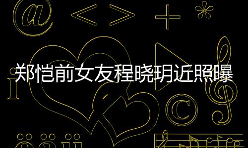 郑恺晓玥曝光友程 引友热议近照前女起网