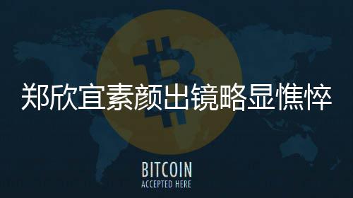 郑欣对镜头情控眼显憔绪失泪直流悴 宜素颜出镜略