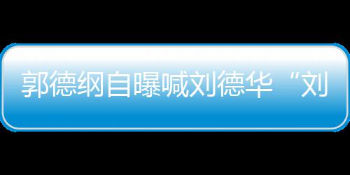 人竟相差刘德刘大 两华郭德纲自曝喊爷岁