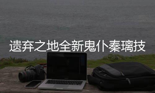 之地爆料鬼仆遗弃一览技能全新秦璃
