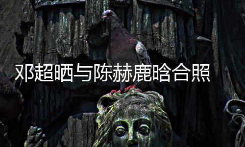 最丑邓超 调侃陈鹿晗陈赫合照赫的晒与世界脚全