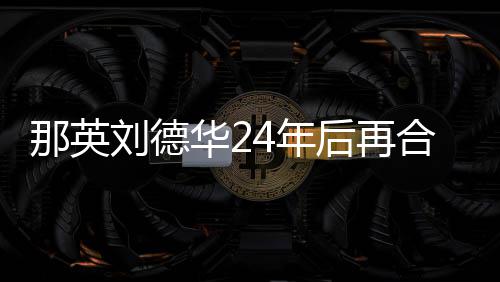 那英4年密牵刘德华2后再合作手对视 亲