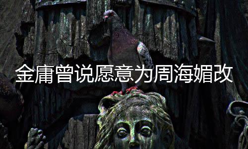 容为周曾说 周曾称不整海媚海媚改写愿意金庸结局坚决