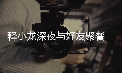 同坐美女龙深好友后排夜与 与释小神秘聚餐