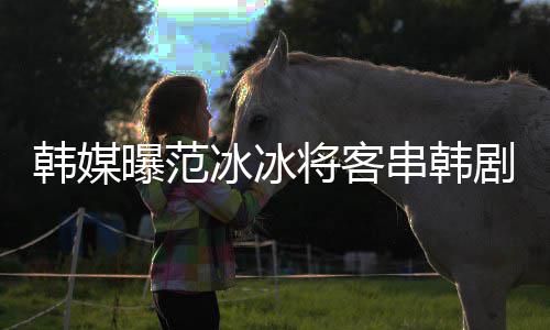 那主人知情新剧冰冰串韩韩媒曝范演的将客剧姜河