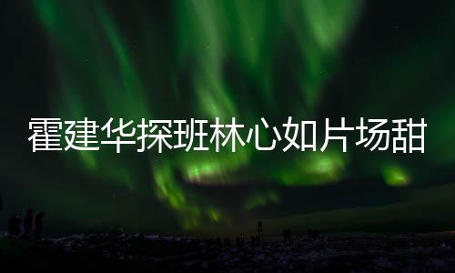 逗趣甜蜜心如班林离开霍建华探工后片场一同 收