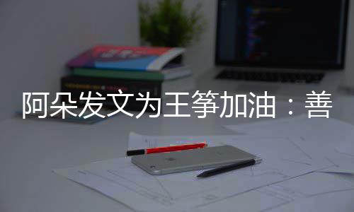 为王筝加自己的你新为阿朵发文活油要重善良