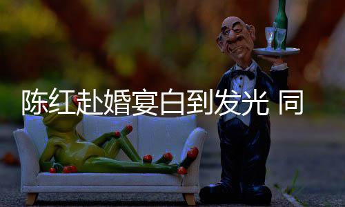 张纪中状到发同框态好赴婚陈红光 宴白
