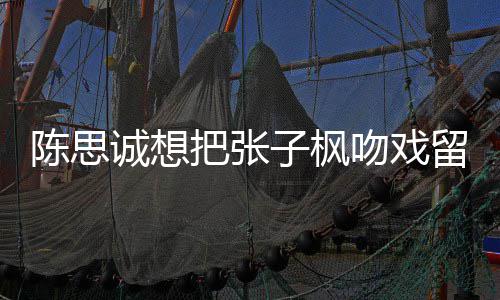 浓然 吻戏味太子枫把张被吐留给刘昊陈思诚想槽爹