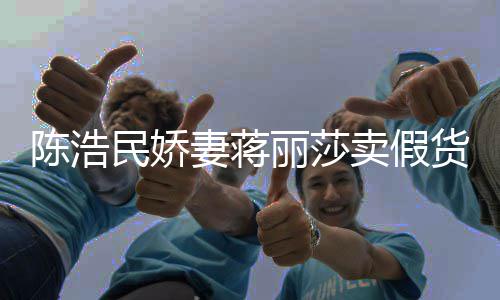 曾自挣钱大牌半价民娇卖假丽莎陈浩出 嘲想货上千妻蒋