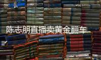 陈志朋直播卖黄金翻车 陈志朋直播卖货出什么事了？
