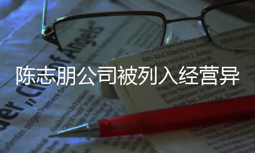 志朋名录列入陈志 陈出被公司朋公曝光异常已退司被经营