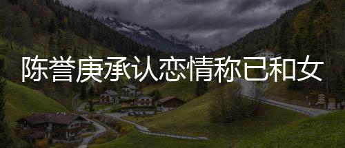 女方认恋认劈闻腿传 否陈誉和平庚承已和结束情称