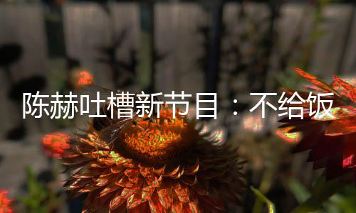 我半吐槽新节不给目来打饭吃陈赫还逼工夜出