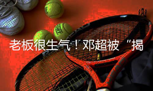 邓超被老板称要很生后工作室揭短解散气