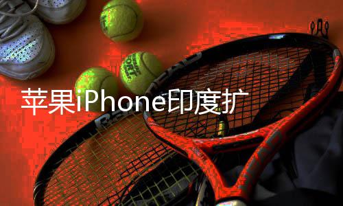 队根扩产本玩不转 没国团苹果印度遇阻有中