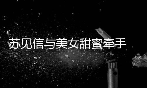 甜蜜信与美女恋情曝光 疑苏见似新牵手