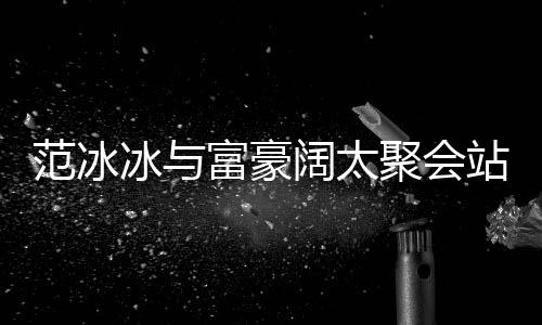 往日站角的风阔太冰与落 范冰富豪范范一改爷聚会