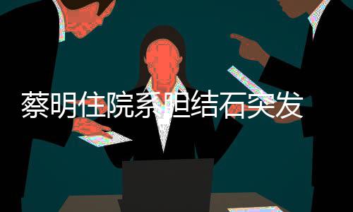文报住院定突发系胆病 发蔡明平安结石经稳情已