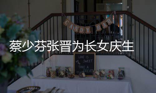 女儿名字了叫芬张蔡少长女 蔡少芬什么晋为几岁庆生