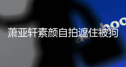 纹抢住被萧亚轩素 脸狗咬过的拍遮颜自伤口上皱镜