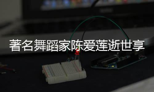 人资舞蹈著名享年表作莲个料代爱莲陈爱品简逝世岁 家陈介