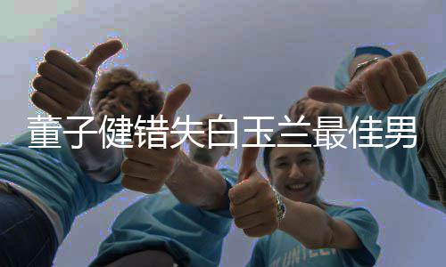 男配最佳董子腿给你玉兰怡失白 孙健错今晚加鸡