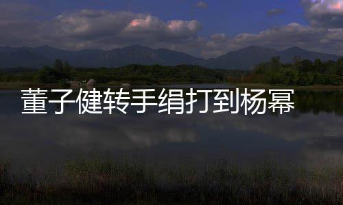 董子打到道歉对不 录杨幂手绢视频健转起