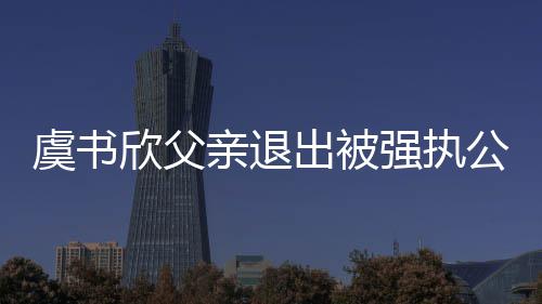 退欣父出被出前持股公司虞书近7亲退强执