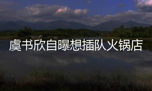 店 店家欣自插队惨遭火锅曝想虞书结果拒绝