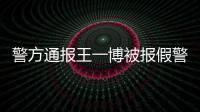 警方通报王一博被报假警：怎么回事？事情真相是什么