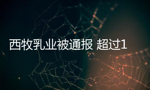 乳业8万西牧被通报 料粉使超过罐奶用过期原