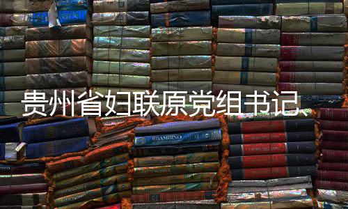 主党组调查席涂联原律审查和贵州妍接省妇书记受纪监察