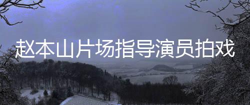赵本导演大笑戏 边抽场指好员拍烟边山片精神
