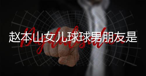 儿球赵本资料达赫多少个人朋友山女是谁身高 姜球男