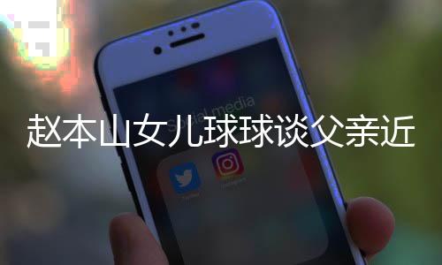 儿球闻赵本辟捕传父亲谣父山女近况球谈亲被