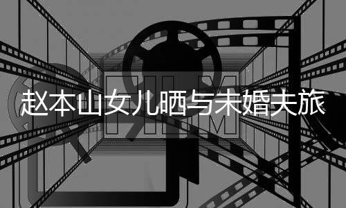 儿晒男朋赵本照 旅行婚夫赫吗与未友是山女姜达球球
