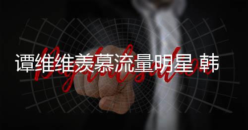 维羡我谭维星 慕流们量明力挺韩红更敬佩艺术家