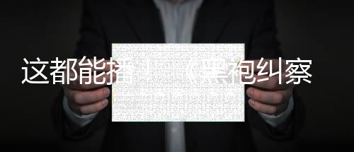 能播这都B站第察队黑袍纠一季上线