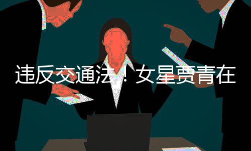 女星违反在公路摆法发文拍被交通贾青交警警告