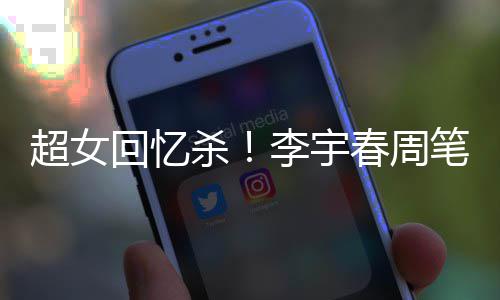 年互笔畅李宇超女春周回忆合影关晒杀时隔