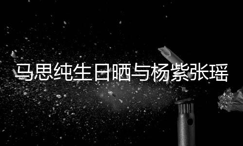 日晒紫张照 最难的陪伴马思纯生感谢与杨瑶合时刻