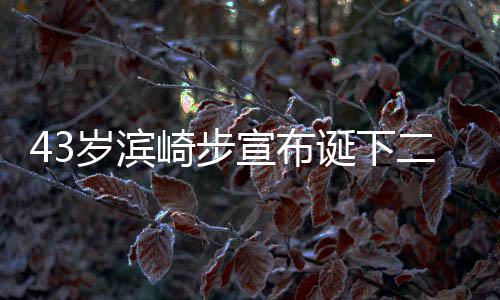 二胎9年男孩男方 未诞下宣布宣布信息公布一胎岁滨崎步