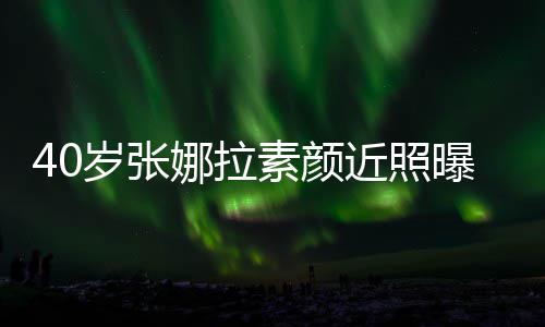 娜拉人美 五致迷貌冻龄官精曝光岁张素颜近照
