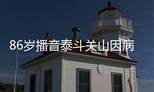 斗关病去露面还曾公开音泰岁播山因世 去年