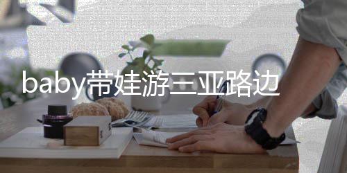 儿子带娃 小边训萌超软海绵游三亚路撒娇求抱